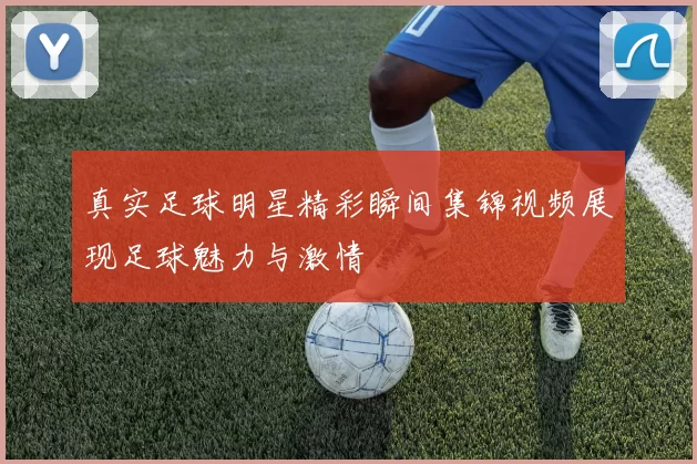 真实足球明星精彩瞬间集锦视频展现足球魅力与激情