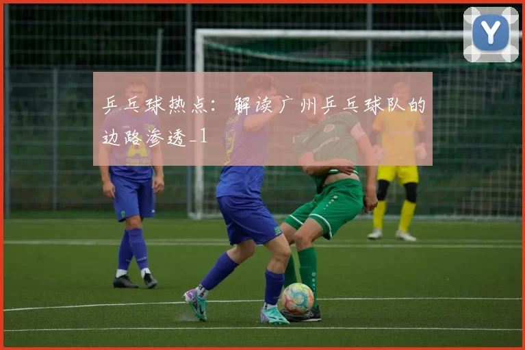 乒乓球热点：解读广州乒乓球队的边路渗透_1