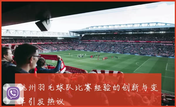 杭州羽毛球队比赛经验的创新与变革引发热议