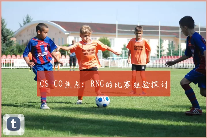 CS_GO焦点：RNG的比赛经验探讨