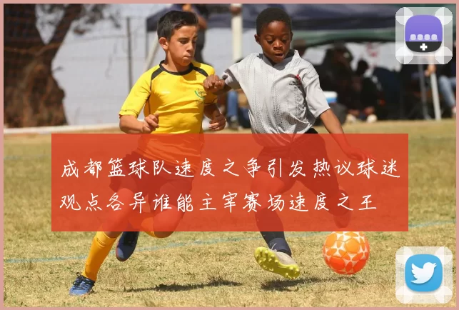 成都篮球队速度之争引发热议球迷观点各异谁能主宰赛场速度之王