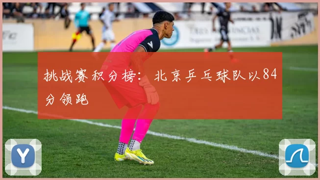 挑战赛积分榜：北京乒乓球队以84分领跑