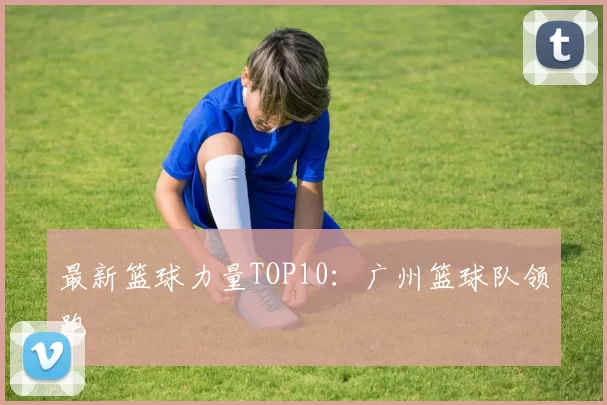 最新篮球力量TOP10：广州篮球队领跑