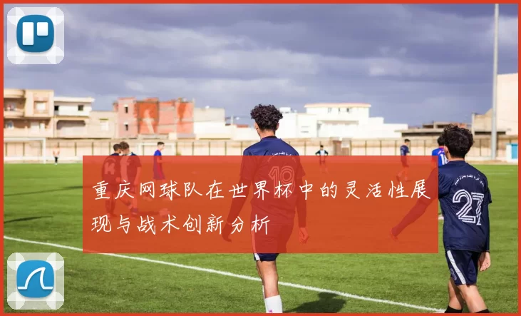 重庆网球队在世界杯中的灵活性展现与战术创新分析