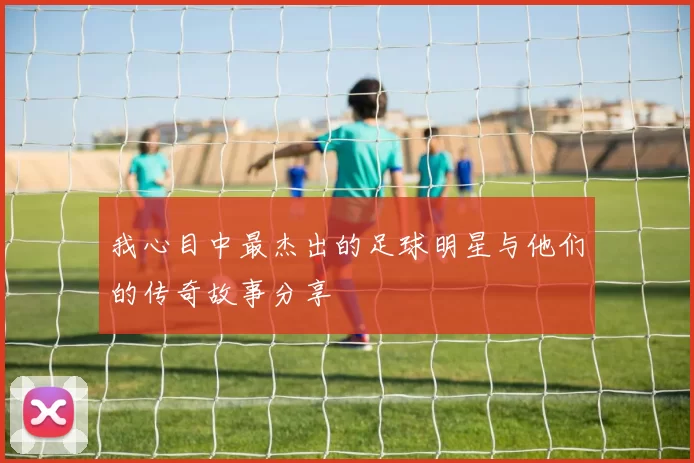 我心目中最杰出的足球明星与他们的传奇故事分享