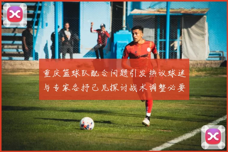 重庆篮球队配合问题引发热议球迷与专家各抒己见探讨战术调整必要性