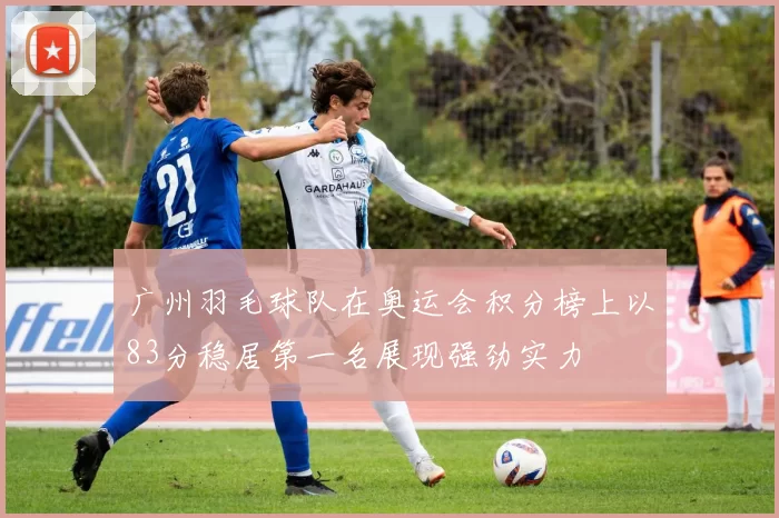 广州羽毛球队在奥运会积分榜上以83分稳居第一名展现强劲实力