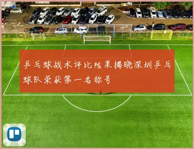 乒乓球战术评比结果揭晓深圳乒乓球队荣获第一名称号